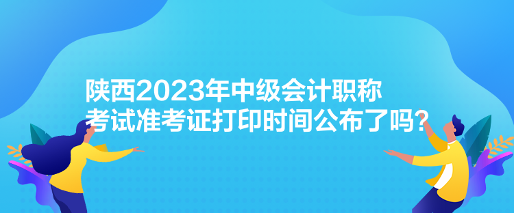 陜西2023年中級(jí)會(huì)計(jì)職稱(chēng)考試準(zhǔn)考證打印時(shí)間公布了嗎？