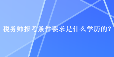 稅務(wù)師報考條件要求是什么學(xué)歷的？