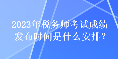 2023年稅務(wù)師考試成績發(fā)布時(shí)間是什么安排？