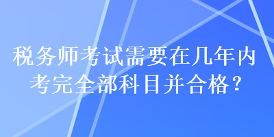 稅務(wù)師考試需要在幾年內(nèi)考完全部科目并合格？