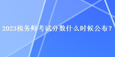 2023稅務(wù)師考試分?jǐn)?shù)什么時候公布？