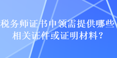 稅務(wù)師證書申領(lǐng)需提供哪些相關(guān)證件或證明材料？