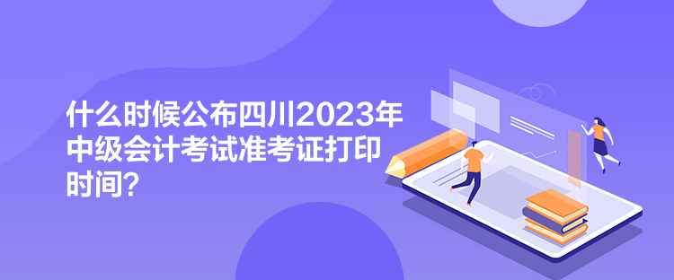 什么時候公布四川2023年中級會計考試準(zhǔn)考證打印時間？