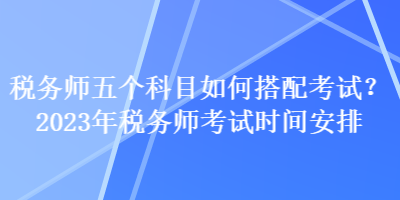 稅務(wù)師五個科目如何搭配考試？2023年稅務(wù)師考試時間安排