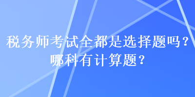 稅務(wù)師考試全都是選擇題嗎？哪科有計(jì)算題？