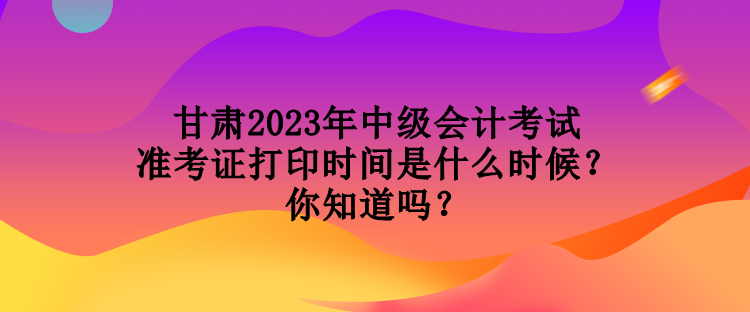 甘肅2023年中級(jí)會(huì)計(jì)考試準(zhǔn)考證打印時(shí)間是什么時(shí)候？你知道嗎？