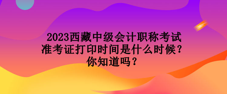 2023西藏中級會計(jì)職稱考試準(zhǔn)考證打印時間是什么時候？你知道嗎？