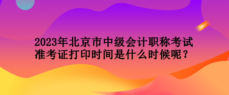 2023年北京市中級(jí)會(huì)計(jì)職稱(chēng)考試準(zhǔn)考證打印時(shí)間是什么時(shí)候呢？