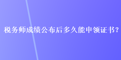 稅務師成績公布后多久能申領證書？