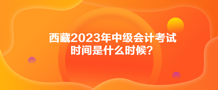 西藏2023年中級會計考試時間是什么時候？