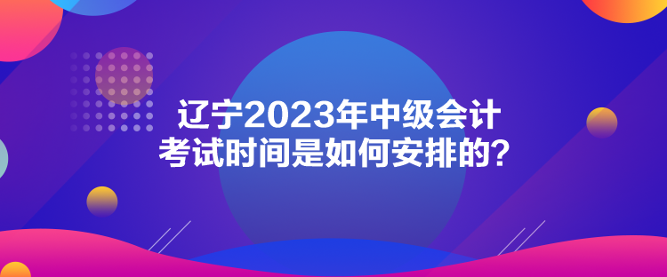 遼寧2023年中級會計考試時間是如何安排的？