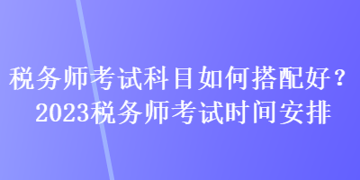 稅務(wù)師考試科目如何搭配好？2023稅務(wù)師考試時間安排