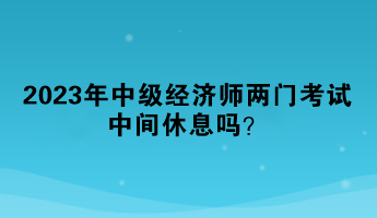 2023年中級經濟師兩門考試中間休息嗎？