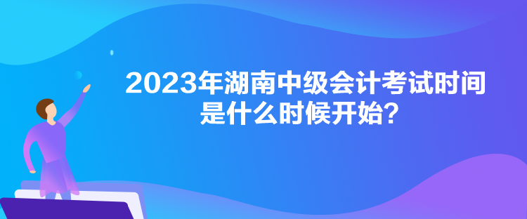 2023年湖南中級會計考試時間是什么時候開始？