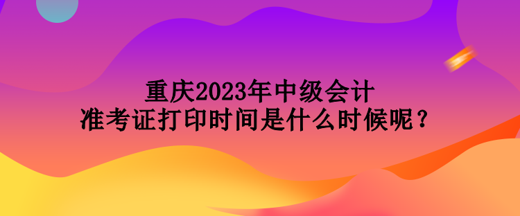 重慶2023年中級(jí)會(huì)計(jì)準(zhǔn)考證打印時(shí)間是什么時(shí)候呢？