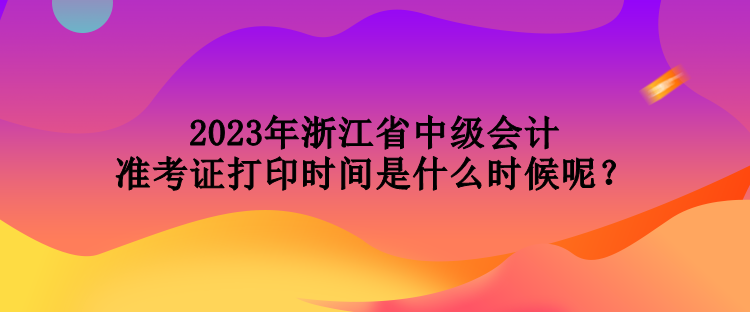 2023年浙江省中級(jí)會(huì)計(jì)準(zhǔn)考證打印時(shí)間是什么時(shí)候呢？