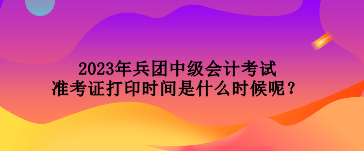 2023年兵團中級會計考試準考證打印時間是什么時候呢？