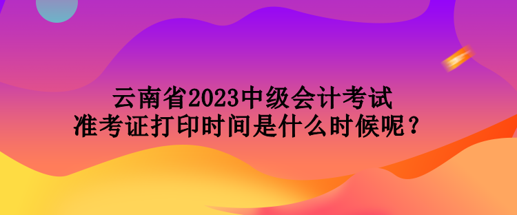 云南省2023中級會計(jì)考試準(zhǔn)考證打印時間是什么時候呢？