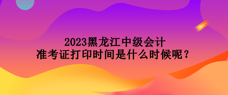 2023黑龍江中級會計準考證打印時間是什么時候呢？