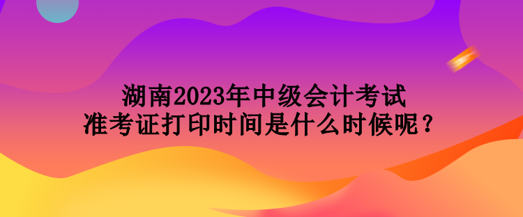 湖南2023年中級(jí)會(huì)計(jì)考試準(zhǔn)考證打印時(shí)間是什么時(shí)候呢？