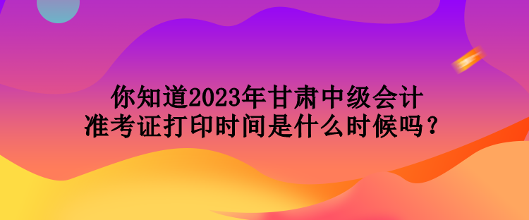 你知道2023年甘肅中級會計準(zhǔn)考證打印時間是什么時候嗎？