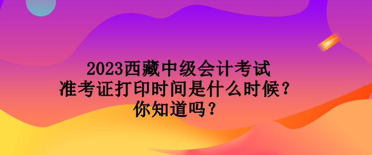 2023西藏中級會計(jì)考試準(zhǔn)考證打印時(shí)間是什么時(shí)候？你知道嗎？