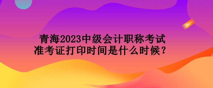 青海2023中級會計職稱考試準考證打印時間是什么時候？