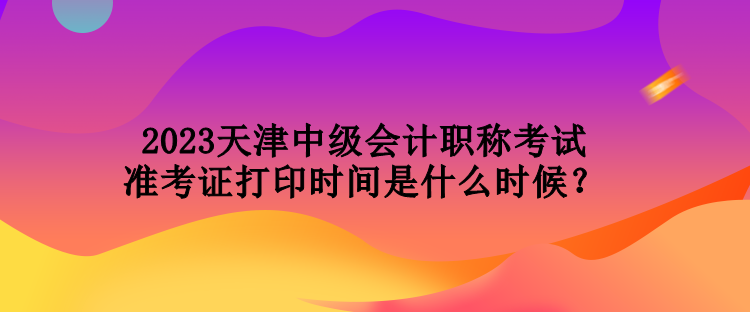 2023天津中級(jí)會(huì)計(jì)職稱考試準(zhǔn)考證打印時(shí)間是什么時(shí)候？