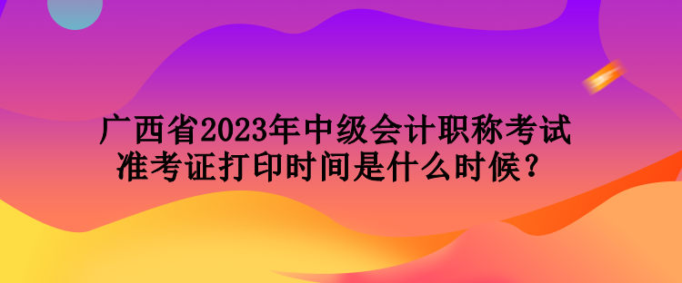 廣西省2023年中級會計職稱考試準考證打印時間是什么時候？