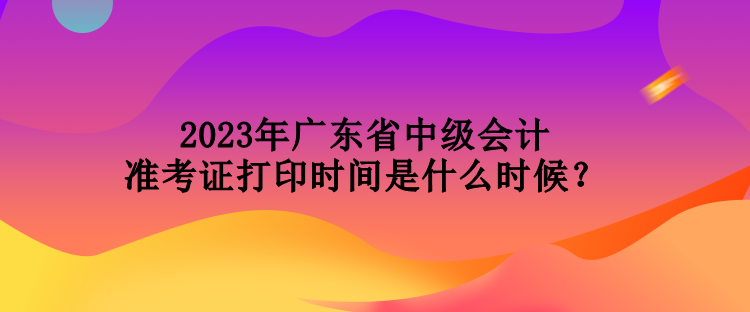 2023年廣東省中級(jí)會(huì)計(jì)準(zhǔn)考證打印時(shí)間是什么時(shí)候？