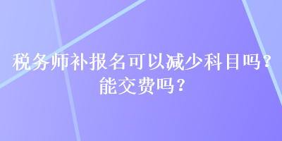 稅務(wù)師補(bǔ)報(bào)名可以減少科目嗎？能交費(fèi)嗎？