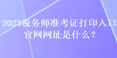 2023稅務(wù)師準(zhǔn)考證打印入口官網(wǎng)網(wǎng)址是什么？