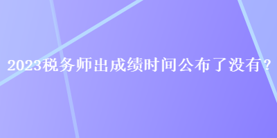 2023稅務(wù)師出成績(jī)時(shí)間公布了沒(méi)有？