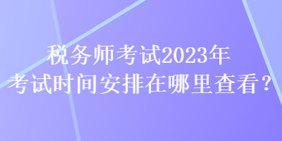 稅務(wù)師考試2023年考試時間安排在哪里查看？