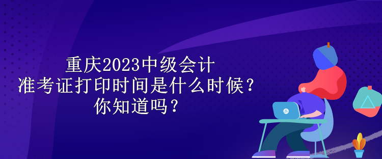 重慶2023中級(jí)會(huì)計(jì)準(zhǔn)考證打印時(shí)間是什么時(shí)候？你知道嗎？