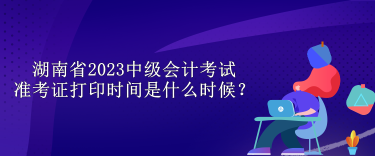 湖南省2023中級(jí)會(huì)計(jì)考試準(zhǔn)考證打印時(shí)間是什么時(shí)候？