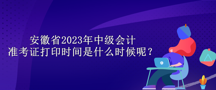 安徽省2023年中級會計準考證打印時間是什么時候呢？