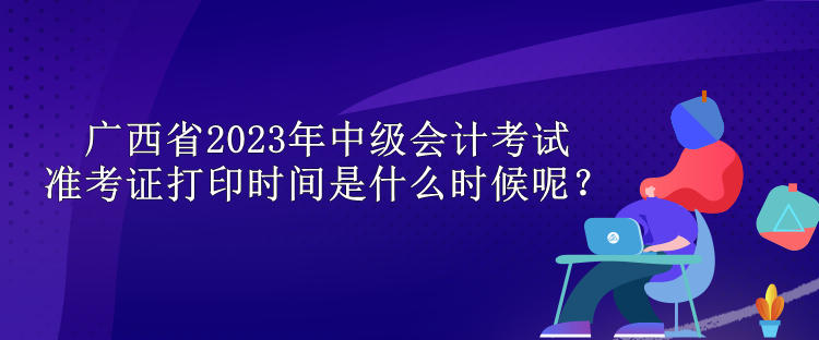 廣西省2023年中級會計考試準考證打印時間是什么時候呢？