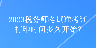 2023稅務(wù)師考試準(zhǔn)考證打印時間多久開始？