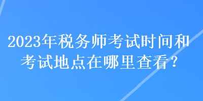 2023年稅務(wù)師考試時(shí)間和考試地點(diǎn)在哪里查看？