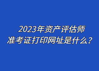 2023年資產(chǎn)評(píng)估師準(zhǔn)考證打印網(wǎng)址是什么？