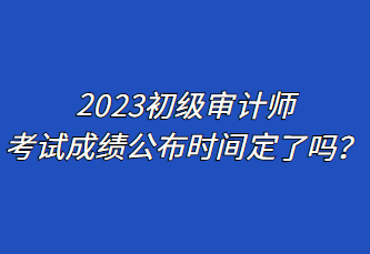 2023初級審計師考試成績公布時間定了嗎？