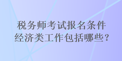 稅務(wù)師考試報名條件經(jīng)濟(jì)類工作包括哪些？