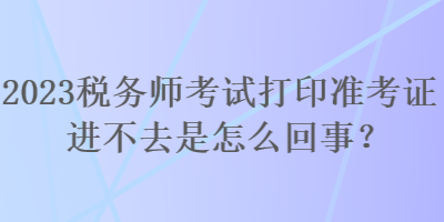 2023稅務(wù)師考試打印準考證進不去是怎么回事？