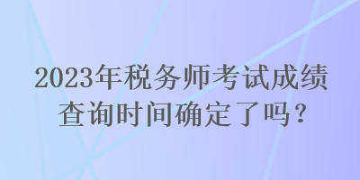 2023年稅務(wù)師考試成績查詢時間確定了嗎？