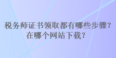 稅務(wù)師證書領(lǐng)取都有哪些步驟？在哪個網(wǎng)站下載？