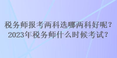 稅務(wù)師報(bào)考兩科選哪兩科好呢？2023年稅務(wù)師什么時(shí)候考試？