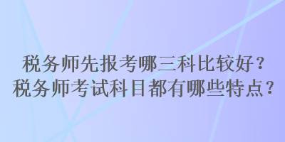 稅務(wù)師先報考哪三科比較好？稅務(wù)師考試科目都有哪些特點？