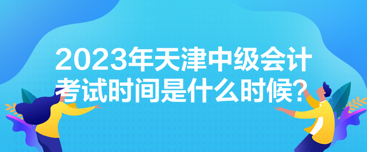 2023年天津中級(jí)會(huì)計(jì)考試時(shí)間是什么時(shí)候？