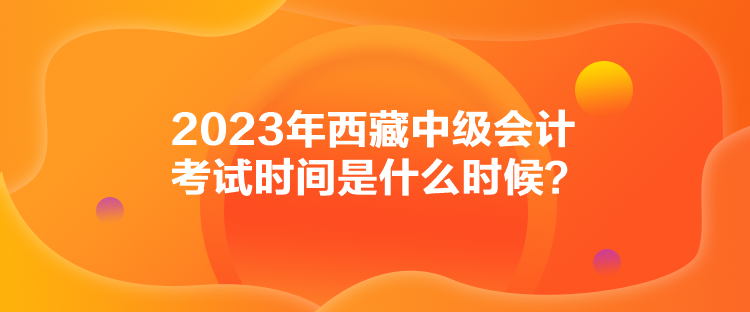 2023年西藏中級會計(jì)考試時(shí)間是什么時(shí)候？